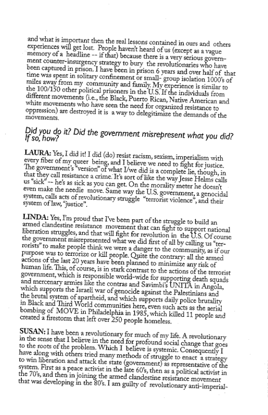 and whatis importint then the el hmml:;x;?me(d inours and others experiences wil get lost. People haven’t heard of us (except as 2 vagu. mémory ofa. hesdine - uzﬂz) Decause there i vy scious e ment counter-insurgency micgy o bury che revoluonies who have been captured in prison. 1 have been in prison 6 years and over hatf of that time was spent in solitary confinement or small- group isolation 1000’ of miles away from my community and family Myer s similar to the 100/150 other political prisoners in the U.S. I the indovia uals from diffrent movement (. e Bick. Pusayy Rican, Native American and white movements who have seen the need for organized resistance ro oppression) are destroyed itis away to delegitimize the demands of the ‘movements  Did you do t? Did the government misrepresent what you did? If s0, how?  LAURA: Yes, 1 did it did (do) resist racism, sexism, imperialism with pery fibesof my queer being, and T believe we need 1o Sght for Justice The govemment} ersion” of what Liwe did i & complete e, thaogh. n that they call esstance a crime. I¢s sort of ke the way Jesse Helnt sl us sick” he’s assick 2 you can get. On the mordlity meter he docsgt eren make the needie move. Same way the ULS. government, a gepocidel system, calls acts of revolutionary struggle “terronet violonce?, 1od dhes system of aw, ustice”.  LINDA: Yes, I’m proud that T’ve been part o the strugele o build an frmed clandestine resistance movement thar can figh to support pasional liberaton struggles, and that wil fight for revolution in the LS. OF con the government mistepresented what we did first of al by cllng s “en- rorists 10 make peol thinlk we were 2 danger to the communics s i s purpose was to terrorize or kill people. Quite the contrary: al the ammeg csions of the last 20 yeas have becn planned to minimise any Fek of human life. This, of course, i i stark contrast to the actions of the rerorist  ‘and mercenary armies like the contras and Savimmbt in Angola, which supports the Israli war of genocide aguinst the Palestiniuns oy the b e o apathes e supports daily police brurality in Black and Thied Word communtties hese ooy i Lo o7 aerinl bombing of MOVE in Philadelphia in 1983, which kiled 11 pesple and created a firestorm that left over 250 people homeless.  SUSAN:  have been a revolutionary fo much of my lfe. & evolutionary inthe sense that | believein the nced for profound social change that goss o the 10015 of the problem, Which I believ is systenaic eaty T  have along vith thers tricd many  10 win liberation and attack the state . Firstas a peace activis in the ke 607, the 70% and then in joining the armed cland;  that was developing i the 805. T s gl of revolurionary ant imperial-  